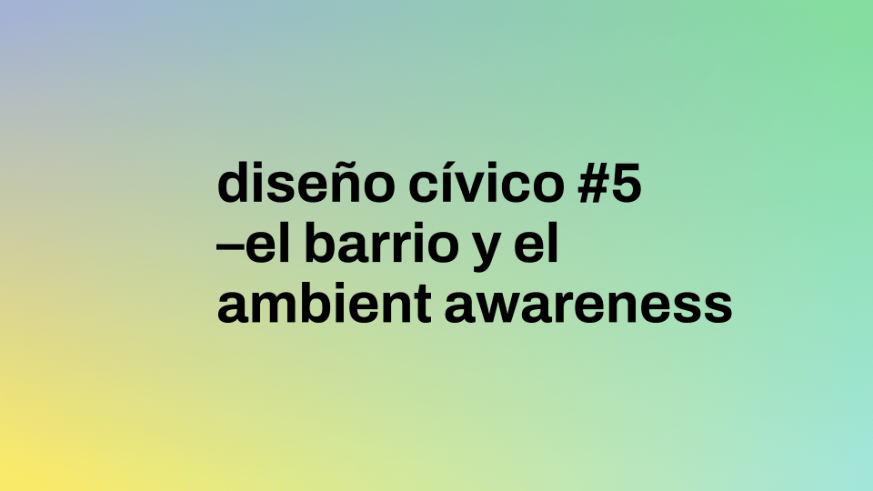 Diseño Cívico #5 | El Barrio y el Ambient Awareness