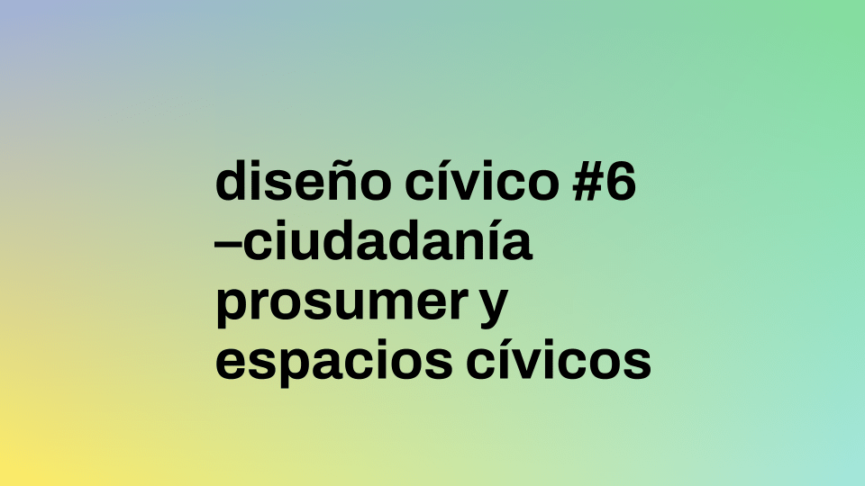 Diseño Cívico #6 | Ciudadanía Prosumer y Espacios Cívicos