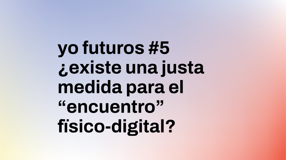 Yo futuros #5 | ¿Existe una justa medida para el “encuentro” físico-digital?